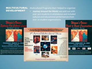 MULTICULTURAL Multicultural Programs that I helped to organize:
DEVELOPMENT   • Journey Around the World was sold out with
                over 300 students in attendance and included
                cultural and educational performances from
                over 20 student organizations.
 