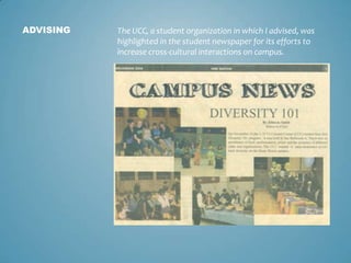 ADVISING   The UCC, a student organization in which I advised, was
           highlighted in the student newspaper for its efforts to
           increase cross-cultural interactions on campus.
 