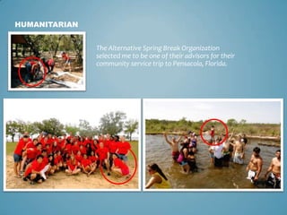 HUMANITARIAN


               The Alternative Spring Break Organization
               selected me to be one of their advisors for their
               community service trip to Pensacola, Florida.
 