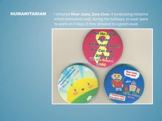 HUMANITARIAN   I initiated Wear Jeans, Save Lives: A fundraising initiative
               which motivated staff, during the holidays, to wear jeans
               to work on Fridays if they donated to a good cause.
 