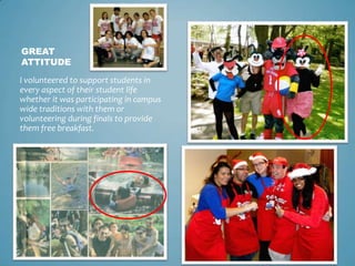 GREAT
ATTITUDE

I volunteered to support students in
every aspect of their student life
whether it was participating in campus
wide traditions with them or
volunteering during finals to provide
them free breakfast.
 