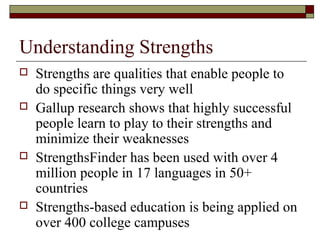 Understanding Strengths
 Strengths are qualities that enable people to
do specific things very well
 Gallup research shows that highly successful
people learn to play to their strengths and
minimize their weaknesses
 StrengthsFinder has been used with over 4
million people in 17 languages in 50+
countries
 Strengths-based education is being applied on
over 400 college campuses
 