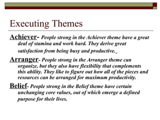 Executing Themes
Achiever- People strong in the Achiever theme have a great
deal of stamina and work hard. They derive great
satisfaction from being busy and productive.
Arranger- People strong in the Arranger theme can
organize, but they also have flexibility that complements
this ability. They like to figure out how all of the pieces and
resources can be arranged for maximum productivity.
Belief- People strong in the Belief theme have certain
unchanging core values, out of which emerge a defined
purpose for their lives.
 