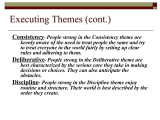 Executing Themes (cont.)
Consistency- People strong in the Consistency theme are
keenly aware of the need to treat people the same and try
to treat everyone in the world fairly by setting up clear
rules and adhering to them.
Deliberative- People strong in the Deliberative theme are
best characterized by the serious care they take in making
decisions or choices. They can also anticipate the
obstacles.
Discipline- People strong in the Discipline theme enjoy
routine and structure. Their world is best described by the
order they create.
 