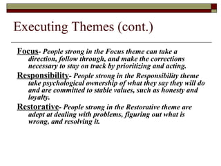 Executing Themes (cont.)
Focus- People strong in the Focus theme can take a
direction, follow through, and make the corrections
necessary to stay on track by prioritizing and acting.
Responsibility- People strong in the Responsibility theme
take psychological ownership of what they say they will do
and are committed to stable values, such as honesty and
loyalty.
Restorative- People strong in the Restorative theme are
adept at dealing with problems, figuring out what is
wrong, and resolving it.
 
