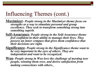 Influencing Themes (cont.)
Maximizer- People strong in the Maximizer theme focus on
strengths as a way to stimulate personal and group
excellence. They seek to transform something strong into
something superb.
Self-Assurance- People strong in the Self-Assurance theme
feel confident in their ability to manage their lives. They
possess an inner compass that gives them confidence that
their decisions are right.
Significance- People strong in the Significance theme want to
be very important in the eyes of others. They are
independent and want to be recognized.
Woo- People strong in Woo love the challenge of meeting new
people, winning them over, and derive satisfaction from
making connections with others.
 