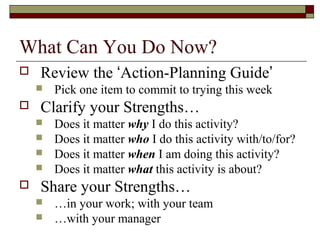 What Can You Do Now?
 Review the ‘Action-Planning Guide’
 Pick one item to commit to trying this week
 Clarify your Strengths…
 Does it matter why I do this activity?
 Does it matter who I do this activity with/to/for?
 Does it matter when I am doing this activity?
 Does it matter what this activity is about?
 Share your Strengths…
 …in your work; with your team
 …with your manager
 