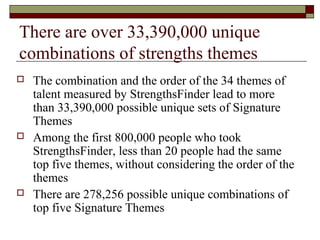 There are over 33,390,000 unique
combinations of strengths themes
 The combination and the order of the 34 themes of
talent measured by StrengthsFinder lead to more
than 33,390,000 possible unique sets of Signature
Themes
 Among the first 800,000 people who took
StrengthsFinder, less than 20 people had the same
top five themes, without considering the order of the
themes
 There are 278,256 possible unique combinations of
top five Signature Themes
 