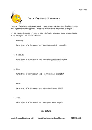 Page 9 of 11 
THE 5 HAPPINESS STRENGTHS 
There are five character strengths that research has shown are specifically connected 
with higher levels of happiness. These are known as the “Happiness Strengths”. 
Do you have at least one of these in your top five? If so, great! If not, you can boost 
these strengths with certain activities. 
1. Curiosity 
What types of activities can help boost your curiosity strength? 
2. Gratitude 
What types of activities can help boost your gratitude strength? 
3. Hope 
What types of activities can help boost your hope strength? 
4. Love 
What types of activities can help boost your love strength? 
5. Zest 
What types of activities can help boost your zest strength? 
Now Go To It! 
Laurie Crawford Coaching, LLC laurie@lauriecrawfordcoaching.com 920.374.3608 
 