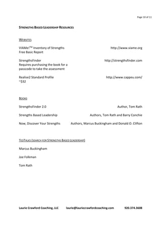 Page 10 of 11 
STRENGTHS BASED LEADERSHIP RESOURCES 
WEBSITES 
VIAMe!TM Inventory of Strengths http://www.viame.org 
Free Basic Report 
StrengthsFinder http://strengthsfinder.com 
Requires purchasing the book for a 
passcode to take the assessment 
Realise2 Standard Profile http://www.cappeu.com/ 
~$32 
BOOKS 
StrengthsFinder 2.0 Author, Tom Rath 
Strengths Based Leadership Authors, Tom Rath and Barry Conchie 
Now, Discover Your Strengths Authors, Marcus Buckingham and Donald O. Clifton 
TEDTALKS (SEARCH FOR STRENGTHS BASED LEADERSHIP) 
Marcus Buckingham 
Joe Folkman 
Tom Rath 
Laurie Crawford Coaching, LLC laurie@lauriecrawfordcoaching.com 920.374.3608 
 