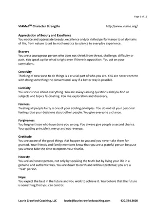 Page 1 of 11 
VIAMe!TM Character Strengths http://www.viame.org/ 
Appreciation of Beauty and Excellence 
You notice and appreciate beauty, excellence and/or skilled performance to all domains 
of life, from nature to art to mathematics to science to everyday experience. 
Bravery 
You are a courageous person who does not shrink from threat, challenge, difficulty or 
pain. You speak up for what is right even if there is opposition. You act on your 
convictions. 
Creativity 
Thinking of new ways to do things is a crucial part of who you are. You are never content 
with doing something the conventional way if a better way is possible. 
Curiosity 
You are curious about everything. You are always asking questions and you find all 
subjects and topics fascinating. You like exploration and discovery. 
Fairness 
Treating all people fairly is one of your abiding principles. You do not let your personal 
feelings bias your decisions about other people. You give everyone a chance. 
Forgiveness 
You forgive those who have done you wrong. You always give people a second chance. 
Your guiding principle is mercy and not revenge. 
Gratitude 
You are aware of the good things that happen to you and you never take them for 
granted. Your friends and family members know that you are a grateful person because 
you always take the time to express your thanks. 
Honesty 
You are an honest person, not only by speaking the truth but by living your life in a 
genuine and authentic way. You are down to earth and without pretense; you are a 
“real” person. 
Hope 
You expect the best in the future and you work to achieve it. You believe that the future 
is something that you can control. 
Laurie Crawford Coaching, LLC laurie@lauriecrawfordcoaching.com 920.374.3608 
 