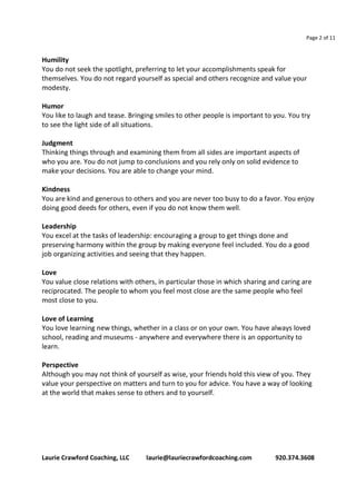 Page 2 of 11 
Humility 
You do not seek the spotlight, preferring to let your accomplishments speak for 
themselves. You do not regard yourself as special and others recognize and value your 
modesty. 
Humor 
You like to laugh and tease. Bringing smiles to other people is important to you. You try 
to see the light side of all situations. 
Judgment 
Thinking things through and examining them from all sides are important aspects of 
who you are. You do not jump to conclusions and you rely only on solid evidence to 
make your decisions. You are able to change your mind. 
Kindness 
You are kind and generous to others and you are never too busy to do a favor. You enjoy 
doing good deeds for others, even if you do not know them well. 
Leadership 
You excel at the tasks of leadership: encouraging a group to get things done and 
preserving harmony within the group by making everyone feel included. You do a good 
job organizing activities and seeing that they happen. 
Love 
You value close relations with others, in particular those in which sharing and caring are 
reciprocated. The people to whom you feel most close are the same people who feel 
most close to you. 
Love of Learning 
You love learning new things, whether in a class or on your own. You have always loved 
school, reading and museums - anywhere and everywhere there is an opportunity to 
learn. 
Perspective 
Although you may not think of yourself as wise, your friends hold this view of you. They 
value your perspective on matters and turn to you for advice. You have a way of looking 
at the world that makes sense to others and to yourself. 
Laurie Crawford Coaching, LLC laurie@lauriecrawfordcoaching.com 920.374.3608 
 