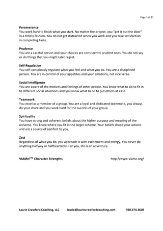 Page 3 of 11 
Perseverance 
You work hard to finish what you start. No matter the project, you “get it out the door” 
in a timely fashion. You do not get distracted when you work and you take satisfaction 
in completing tasks. 
Prudence 
You are a careful person and your choices are consistently prudent ones. You do not say 
or do things that you might later regret. 
Self-Regulation 
You self-consciously regulate what you feel and what you do. You are a disciplined 
person. You are in control of your appetites and your emotions, not vice versa. 
Social Intelligence 
You are aware of the motives and feelings of other people. You know what to do to fit in 
to different social situations and you know what to do to put others at ease. 
Teamwork 
You excel as a member of a group. You are a loyal and dedicated teammate, you always 
do your share and you work hard for the success of your group. 
Spirituality 
You have strong and coherent beliefs about the higher purpose and meaning of the 
universe. You know where you fit in the larger scheme. Your beliefs shape your actions 
and are a source of comfort to you. 
Zest 
Regardless of what you do, you approach it with excitement and energy. You never do 
anything halfway or halfheartedly. For you, life is an adventure. 
VIAMe!TM Character Strengths http://www.viame.org/ 
Laurie Crawford Coaching, LLC laurie@lauriecrawfordcoaching.com 920.374.3608 
 