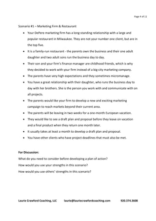 Page 4 of 11 
Scenario #1 – Marketing Firm & Restaurant 
 Your DePere marketing firm has a long-standing relationship with a large and 
popular restaurant in Milwaukee. They are not your number one client, but are in 
the top five. 
 It is a family-run restaurant - the parents own the business and their one adult 
daughter and two adult sons run the business day to day. 
 Their son and your firm’s finance manager are childhood friends, which is why 
they decided to work with your firm instead of a big-city marketing company. 
 The parents have very high expectations and they sometimes micromanage. 
 You have a great relationship with their daughter, who runs the business day to 
day with her brothers. She is the person you work with and communicate with on 
all projects. 
 The parents would like your firm to develop a new and exciting marketing 
campaign to reach markets beyond their current area. 
 The parents will be leaving in two weeks for a one-month European vacation. 
 They would like to see a draft plan and proposal before they leave on vacation 
and a final product when they return one month later. 
 It usually takes at least a month to develop a draft plan and proposal. 
 You have other clients who have project deadlines that must also be met. 
For Discussion: 
What do you need to consider before developing a plan of action? 
How would you use your strengths in this scenario? 
How would you use others’ strengths in this scenario? 
Laurie Crawford Coaching, LLC laurie@lauriecrawfordcoaching.com 920.374.3608 
 