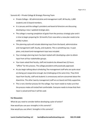 Page 6 of 11 
Scenario #2 – Private College & Strategic Planning Team 
 Private College – 60 administrative and management staff, 40 faculty, 1,000 
students and 15 board members. 
 It is January and the college’s president and board of directors are discussing 
developing a new / updated strategic plan. 
 The college is nearing completion of goals from the previous strategic plan and it 
is time to begin preparing for 18 months from now when a new plan needs to be 
solidly in place. 
 This planning cycle will include obtaining input from the board, administrative 
and management staff, faculty, and students. This is something new. In past 
plans, only board and management input was included. 
 Your strategic planning team has been tasked with developing a plan to obtain 
input from all four stakeholder groups. 
 Your team asked that faculty, staff and students be allowed two (2) hours 
“offline” for this process. The college president enthusiastically approved. 
 As you begin talking about scheduling, five management staff who are quite vocal 
are being just cooperative enough, but challenging at the same time. They think 
input from faculty, staff and students is unnecessary and are concerned about the 
downtime. The other twenty management staff are on board and fully supportive. 
 This is not a familiar process for the college. Your team needs to make sure that 
the process makes all invited feel comfortable. Everyone needs to know that their 
input is valued and how it will be used. 
For Discussion: 
What do you need to consider before developing a plan of action? 
How would you use your strengths in this scenario? 
How would you use others’ strengths in this scenario? 
Laurie Crawford Coaching, LLC laurie@lauriecrawfordcoaching.com 920.374.3608 
 