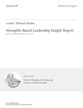 Leader: Michael Snyder
Strengths-Based Leadership Insight Report
SURVEY COMPLETION DATE: 03-04-2016
DON CLIFTON
Father of Strengths Psychology and
Inventor of CliftonStrengths
37212 (Michael Snyder)
Copyright © 2000 Gallup, Inc. All rights reserved.
1
 