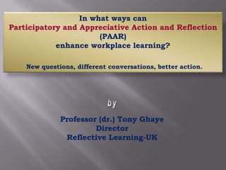 In what ways can  Participatory and Appreciative Action and Reflection (PAAR)  enhance workplace learning? New questions, different conversations, better action. by Professor (dr.) Tony Ghaye Director Reflective Learning-UK 