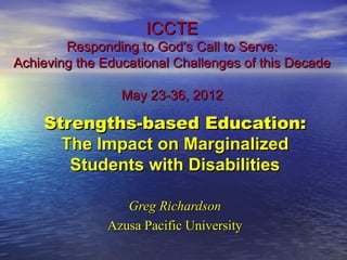 ICCTE
        Responding to God’s Call to Serve:
Achieving the Educational Challenges of this Decade

                 May 23-36, 2012

    Strengths-based Education:
      The Impact on Marginalized
       Students with Disabilities

                  Greg Richardson
               Azusa Pacific University
 