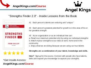 "Strengths Finder 2.0" ­ Inside Lessons from the Book
            AngelKings.com/Course
#1:  Each person's talents are enduring and "unique."
#2:  Each person's greatest potential for growth is in the area of his or
her greatest strength
#3:  As an organization or as an individual I/we can:
a. Reach our maximum potential only by using our individual strengths
b. Match my/our strengths to our roles at work, home and in the
community
c. Enjoy what we are doing because we are using our true talents
Strengths are a combination of your talent, knowledge and skills.
How?  Signup for the course. Connect with people who have talents,
skills and expand your knowledge to capture your strengths.  
*Get Inside Access:           
AngelKings.com/Course
 