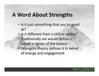 A Word About Strengths
• Is it just something that you’re good 
at?
• Is it different from a skill or ability?
• Traditionally we would define a 
talent in terms of the output
• Strengths theory defines it in terms 
of energy and engagement
 