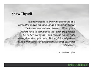 Know Thyself
A leader needs to know his strengths as a 
carpenter knows his tools, or as a physician knows 
the instruments at her disposal.  What great 
leaders have in common is that each truly knows 
his or her strengths – and can call on the right 
strength at the right time.  This explains why there 
is no definitive list of characteristics that describes 
all leaders.
‐ Dr. Donald O. Clifton
 
