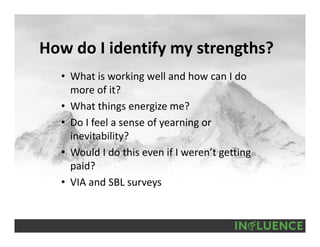 How do I identify my strengths?
• What is working well and how can I do 
more of it?
• What things energize me?
• Do I feel a sense of yearning or 
inevitability?
• Would I do this even if I weren’t getting 
paid?
• VIA and SBL surveys
 
