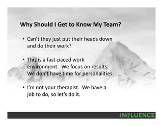 Why Should I Get to Know My Team?
• Can’t they just put their heads down 
and do their work?
• This is a fast‐paced work 
environment.  We focus on results.  
We don’t have time for personalities.
• I’m not your therapist.  We have a 
job to do, so let’s do it.
 