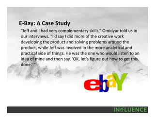 E‐Bay: A Case Study
“Jeff and I had very complementary skills,” Omidyar told us in 
our interviews. “I’d say I did more of the creative work 
developing the product and solving problems around the 
product, while Jeff was involved in the more analytical and 
practical side of things. He was the one who would listen to an 
idea of mine and then say, ‘OK, let’s figure out how to get this 
done.’ ”
 