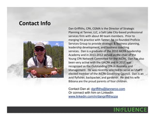 Contact Info
Dan Griffiths, CPA, CGMA is the Director of Strategic 
Planning at Tanner, LLC, a Salt Lake City‐based professional 
services firm with about 80 team members.  Prior to 
merging his practice with Tanner, he co‐founded Proficio
Services Group to provide strategic & business planning, 
leadership development, and business coaching 
services. Dan is a graduate of the 2010 AICPA Leadership 
Academy and in 2011‐2012 served as the chair of the 
Young CPA Network Committee for the AICPA.  Dan has also 
been very active with the UACPA and in 2011 was 
recognized as the Outstanding CPA in Business and 
Management.  He was recently selected to serve as Utah’s 
elected member of the AICPA Governing Council.  Dan is an 
avid flyfisher, backpacker, and gardener.  He and his wife 
Bibiana are the proud parents of four children.
Contact Dan at: dgriffiths@tannerco.com
Or connect with him on LinkedIn
www.linkedin.com/in/dangriffithscpa
 