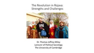 The Revolution in Rojava:
Strengths and Challenges
Dr. Thomas Jeffrey Miley
Lecturer of Political Sociology
The University of Cambridge
 