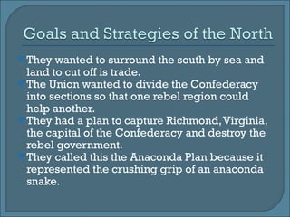 They wanted to surround the south by sea and land to cut off is trade. The Union wanted to divide the Confederacy into sections so that one rebel region could help another. They had a plan to capture Richmond, Virginia, the capital of the Confederacy and destroy the rebel government.  They called this the Anaconda Plan because it represented the crushing grip of an anaconda snake.  