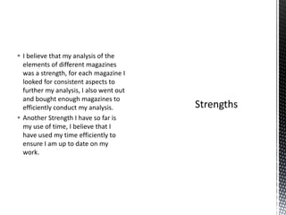  I believe that my analysis of the 
elements of different magazines 
was a strength, for each magazine I 
looked for consistent aspects to 
further my analysis, I also went out 
and bought enough magazines to 
efficiently conduct my analysis. 
 Another Strength I have so far is 
my use of time, I believe that I 
have used my time efficiently to 
ensure I am up to date on my 
work. 
 