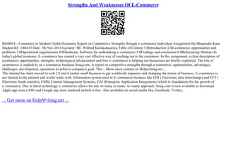 Strengths And Weaknesses Of E-Commerce
BG004 E– Commerce in Modern Global Economy Report on Competitive Strengths through e–commerce Individual Assignment By Bhupinder Kaur
Student ID: i144413 Date: 5th Nov 2014 Lecturer: Mr. Wilfred Kurukulasuriya Table of Content 1.0Introduction 2.0E
–commerce opportunities and
problems 3.0Operational requirements 4.0Hardware, Software for undertaking e–commerce 5.0Findings and conclusion 6.0Referencing Abstract In
today's global economy, E–commerce has created a very cost effective way of reaching out to the customers. In this assignment, a clear description of
ecommerce opportunities, strengths, technological advancement and how e–commerce is helping out businesses are briefly explained. The role of
ecommerce is studied by an e commerce business Souq.com. A report on competitive strengths through e–commerce, opportunities, advantages,
challenges, development, operations to achieve company's goal. This... Show more content on Helpwriting.net ...
The internet has been moved to web 2.0 and it makes small business to get worldwide exposure and changing the nature of business. E–commerce is
not limited to the internet and world–wide–web. Information system used in E–commerce business like EDI ( Electronic data interchange) and EFT (
Electronic funds transfer), CMS( Content Management Systems, EAI (Enterprise Application Integrations) which is foundations for the growth of
e–commerce. Due to latest technology e–commerce allows for one–to many or many–to–many approach. Souq.com is now available to download
Apple app store ( iOS) and Google pay store (android )which is free. Also available on social media like, Facebook, Twitter,
... Get more on HelpWriting.net ...
 