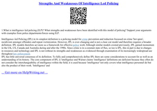 Strengths And Weaknesses Of Intelligence Led Policing
1.What is intelligence–led policing (ILP)? What strengths and weaknesses have been identified with this model of policing? Support your arguments
with examples from police departments/forces using ILP.
Intelligence–led Policing (IPL) in its simplest definition is a policing model for crime prevention and reduction focussed on crime 'hot spots',
recidivism amongst offenders and repeat victimization. However, IPL is ever–changing and is not a clear–cut model and therefore requires a broader
definition. IPL models therefore act more as a framework for effective police work Although similar models existed previously, IPL gained momentum
in the UK, US, Canada and Australia during and after the 1990s. Since crime is in a constant state of flux, so too is IPL, this in part is due to changes
in resources and technology and IPL is not without its strengths and weaknesses as evidenced through examination of its increasingly widespread use
throughout law enforcement.
IPL has little universal consensus of its definition. To fully and comprehensively define IPL there are some considerations to account for as well as an
understanding of its history. The core component of IPL is 'intelligence and Warner claims 'intelligence' definitions are deficient because they often do
not consider the interchangeability of intelligence within the field, it is used because 'intelligence' not only covers what intelligence personnel do but
also the product of their work. 'Intelligence' and
... Get more on HelpWriting.net ...
 