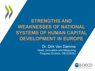 STRENGTHS AND
WEAKNESSES OF NATIONAL
SYSTEMS OF HUMAN CAPITAL
DEVELOPMENT IN EUROPE
Dr. Dirk Van Damme
Head, Innovation and Measuring
Progress Division, OECD/EDU
 
