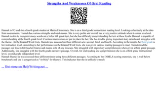 Strengths And Weaknesses Of Oral Reading
Hannah is 9.5 and she a fourth grade student at Martin Elementary. She is on a third grade instructional reading level. Looking collectively at the data
from assessments, Hannah has various strengths and weaknesses. She is very polite and overall has a very positive attitude when it comes to school.
Hannah is able to recognize many words on a 3rd or 4th grade text, but she has difficulty comprehending the text at these levels. Hannah is capable of
comprehending at the fourth grade level if certain intervention are put in place for her. She has trouble giving important story details and struggles with
the theme. On the Graded Word Lists, Hannah was assessed on three different sets: second, third, and fourth. According to the results, herthird grade is
her instruction level. According to her performance on the Graded Word Lists, she was given various reading passages to read. Hannah read the
passages out loud while teacher listens and makes note of any miscues. She struggled with expository comprehension when given a third grade passage.
Additionally, she struggled with the fourth grade narrative passage. Overall, for oral reading and comprehension she is on a third grade instructional
level, second grade independent level.
Hannah fluency is was assessed three different times using three different passages. According to the DIBELS scoring materials, she is well below
benchmark and she is categorized as "At Risk" for fluency. This indicates that she is unlikely to reach
... Get more on HelpWriting.net ...
 