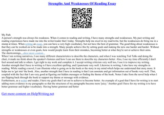 Strengths And Weaknesses Of Reading Essay
My Path
A person's strength was always his weakness. When it comes to reading and writing, I have many strengths and weaknesses. My past writing and
reading experiences have made me into the writer/reader that I today. Strengths help me excel in my read/write, but the weaknesses do bring me in a
stump at times. When writing an essay, you can have a very high vocabulary, but not have the best of grammar. The good thing about weaknesses is
that they can be worked on to be made into a strength. Many people achieve this by setting goals and making the new one harder and harder. Without
strengths or weaknesses or even goals, how would people learn from their mistakes, becoming better at what they're not or achieve their aims.
The shortcomings,...show more content...
When I am writing narratives, I use many different characteristics to describe the characters, and when I was watching Ted Talks and doing the
chart, it made me think about the speaker's features and how I can use them to describe my characters better. Also, I use my time efficiently I don't
fool around and talk to others. I get right to my work and complete it. I accept writing criticism very well too, I use it to improve my writing.
Another strength that I have in writing is I have excellent spelling, and I punctuate very well. Likewise in writing, I also have my strengths in
reading. While reading a novel, I can illustrate what is going on in the book or the story in my mind which helps me understand that story more. It
helps me to 'get into' the book. Also, another strength that I have in reading is that I can annotate and get information out of books very well. That,
coupled with the fact that I am very good at figuring out hidden messages or finding the theme of the book. Notes I take from the novel help when I
am flipping back through the book to support my theme or message with evidence.
Furthermore, as a writer and reader, I have my goals that I set out to achieve to become better. An example of a goal that I have for writing is to start
adding more evidence in my paragraphs so that the structures of my paragraphs become more 'juicy.' Another goal I have for my writing is to have
better grammar and higher vocabulary. Having better grammar and better
Get more content on HelpWriting.net
 