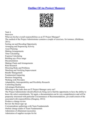 Outline Of An Project Manager
Task A
Interview
What are his/her overall responsibilities as an IT Project Manager?
The method of the Project Administrator contains a couple of exercises, for instance, (Heldman,
2011):
Sorting out and Decoding Opportunity
Arranging and Sequencing Activity
Asset Planning
Making Arrangements
Time Calculating
Expense Calculating
Building up a Price range
Documentation
Making Charts and Arrangements
Risk Research
Directing Risks and Problems
Watching and Verifying Improvement
Bundle Management
Fundamental Impacting
Business Integrating
Working with Providers
Adaptability, Interoperability and Flexibility Research
Controlling Quality
Advantages Realization
What day to day tasks does an IT Project Manager carry out?
The Project Administrator should effectively bring out to find the opportunity to have the ability to
know the select commitments. Yet again, a documentation can be very comprehensive and will be
purposely structured with particular Circumstances of Recommendations, yet could consist of the
associated with responsibilities (Heagney, 2012):
Produce a change review
Review the threat sign–up
Correspondence gatherings with Team Fundamentals
Outline change audits of Team Fundamentals
Admiration of obtainment necessities
Admiration of supplier receipts for hit
 