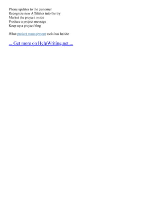 Phone updates to the customer
Recognize new Affiliates into the try
Market the project inside
Produce a project message
Keep up a project blog
What project management tools has he/she
... Get more on HelpWriting.net ...
 