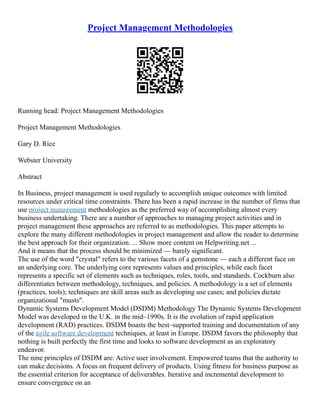 Project Management Methodologies
Running head: Project Management Methodologies
Project Management Methodologies
Gary D. Rice
Webster University
Abstract
In Business, project management is used regularly to accomplish unique outcomes with limited
resources under critical time constraints. There has been a rapid increase in the number of firms that
use project management methodologies as the preferred way of accomplishing almost every
business undertaking. There are a number of approaches to managing project activities and in
project management these approaches are referred to as methodologies. This paper attempts to
explore the many different methodologies in project management and allow the reader to determine
the best approach for their organization. ... Show more content on Helpwriting.net ...
And it means that the process should be minimized –– barely significant.
The use of the word "crystal" refers to the various facets of a gemstone –– each a different face on
an underlying core. The underlying core represents values and principles, while each facet
represents a specific set of elements such as techniques, roles, tools, and standards. Cockburn also
differentiates between methodology, techniques, and policies. A methodology is a set of elements
(practices, tools); techniques are skill areas such as developing use cases; and policies dictate
organizational "musts".
Dynamic Systems Development Model (DSDM) Methodology The Dynamic Systems Development
Model was developed in the U.K. in the mid–1990s. It is the evolution of rapid application
development (RAD) practices. DSDM boasts the best–supported training and documentation of any
of the agile software development techniques, at least in Europe. DSDM favors the philosophy that
nothing is built perfectly the first time and looks to software development as an exploratory
endeavor.
The nine principles of DSDM are: Active user involvement. Empowered teams that the authority to
can make decisions. A focus on frequent delivery of products. Using fitness for business purpose as
the essential criterion for acceptance of deliverables. Iterative and incremental development to
ensure convergence on an
 