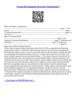 System Development Overview Assignment 3
Table of Contents 1. Introduction
––––––––––––––––––––––––––––––––––––––––––––––––––––––––––––––––––– page 1 2. The
system ––––––––––––––––––––––––––––––––––––––––––––––––––––––––––––––––––– page 1
3. Systems Requirements –––––––––––––––––––––––––––––––––––––––––––––––––––– page 2 4.
Use Cases ––––––––––––––––––––––––––––––––––––––––––––––––––––––––––––––––––––
page 4 5. Domain Model
––––––––––––––––––––––––––––––––––––––––––––––––––––––––––––––– page 5 6. An
Approach to Systems Development ––––––––––––––––––––––––––––––– page 6 7. Reflection and
conclusion –––––––––––––––––––––––––––––––––––––––––––––––– page 7 8. References
––––––––––––––––––––––––––––––––––––––––––––––––––––––––––––––––––– page 8 1. ...
Show more content on Helpwriting.net ...
If Bill is that are experts in these procedures, after which it it 'll be an enjoyable plan beginning
research from vendors. 3.2 Question At this time there arise four areas that want communication
with technique. They're as uses 1. Sites for your client wherever they 're going to schedule the deals
for selecting upwards and for transaction creating. 2. A client station wherever your workers will
ready to handle requests that can come back on phone. 3. The cargo the location where the stock is
stored and directed. some. The transport trucks within that the pickups, deliveries, payments area
unit known, bills area device written. These transport vehicles ought to achieve the accessibility that
it will often be interacted with house station server. Appliances to back up the functions could be:
Main Server regarding endeavour sites and then the workers entered needs for pickup Storage
devices equipment like code readers for noting information. Tablets together with net facility which
will be afforded through Wi–Fi or transportable technology will often be used for chase the
particular location. Additionally convertible printer using a scanning wand works extremely well.
3.3 Question These employ circumstances might be outlined because sensible prerequisites. Sorting
in the bundles using the course Package pursuing Adding/Updating a person Request any deal to
post at afterwards time Insert
... Get more on HelpWriting.net ...
 