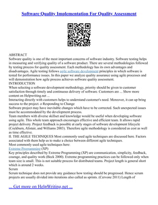 Software Quality Implementation For Quality Assessment
ABSTRACT
Software quality is one of the most important concerns of software industry. Software testing helps
in measuring and verifying quality of a software product. There are several methodologies followed
by testing process for quality assessment. Each methodology has its own advantages and
disadvantages. Agile testing follows agile software development principles in which software is
tested for performance issues. In this paper we analyze quality assurance using agile processes and
will demonstration how agile process achieves software quality assessment.
INTRODUCTION
When selecting a software development methodology, priority should be given to customer
satisfaction through timely and continuous delivery of software. Customers are ... Show more
content on Helpwriting.net ...
Interacting directly with customers helps to understand customer's need. Moreover, it can up bring
success to the project. o Responding to Change
Software project may have inevitable changes which have to be corrected. Such unexpected issues
must be accommodated by the development process.
Team members with diverse skillset and knowledge would be useful when developing software
using agile. This whole team approach encourages effective and efficient team. It allows rapid
project delivery. Project feedback is possible at early stages of software development lifecycle
(Cockburn, Alistair, and Williams 2003). Therefore agile methodology is considered as cost as well
as time effective.
II. THE AGILE TECHNIQUES Most commonly used agile techniques are discussed here. Factors
associated with them help us to make a choice between different agile techniques.
Most commonly used agile techniques here:
Extreme Programming (XP)
Key principles described by Extreme Programming (XP) are communication, simplicity, feedback,
courage, and quality work (Beck 2000). Extreme programming practices can be followed only when
team size is small. This is not suitable process for distributed teams. Project length is general short
which is around 2 weeks.
Scrum
Scrum technique does not provide any guidance how testing should be progressed. Hence scrum
projects are usually divided into iterations also called as sprints. (Cervone 2011) Length of
... Get more on HelpWriting.net ...
 