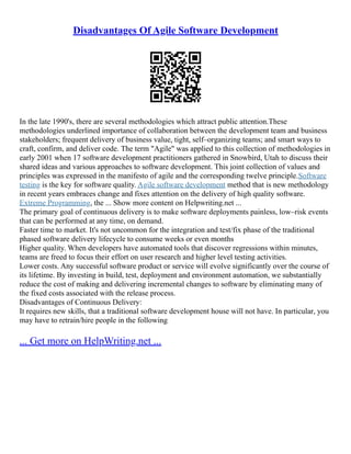 Disadvantages Of Agile Software Development
In the late 1990's, there are several methodologies which attract public attention.These
methodologies underlined importance of collaboration between the development team and business
stakeholders; frequent delivery of business value, tight, self–organizing teams; and smart ways to
craft, confirm, and deliver code. The term "Agile" was applied to this collection of methodologies in
early 2001 when 17 software development practitioners gathered in Snowbird, Utah to discuss their
shared ideas and various approaches to software development. This joint collection of values and
principles was expressed in the manifesto of agile and the corresponding twelve principle.Software
testing is the key for software quality. Agile software development method that is new methodology
in recent years embraces change and fixes attention on the delivery of high quality software.
Extreme Programming, the ... Show more content on Helpwriting.net ...
The primary goal of continuous delivery is to make software deployments painless, low–risk events
that can be performed at any time, on demand.
Faster time to market. It's not uncommon for the integration and test/fix phase of the traditional
phased software delivery lifecycle to consume weeks or even months
Higher quality. When developers have automated tools that discover regressions within minutes,
teams are freed to focus their effort on user research and higher level testing activities.
Lower costs. Any successful software product or service will evolve significantly over the course of
its lifetime. By investing in build, test, deployment and environment automation, we substantially
reduce the cost of making and delivering incremental changes to software by eliminating many of
the fixed costs associated with the release process.
Disadvantages of Continuous Delivery:
It requires new skills, that a traditional software development house will not have. In particular, you
may have to retrain/hire people in the following
... Get more on HelpWriting.net ...
 