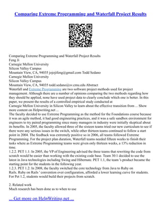 Comparing Extreme Programming and Waterfall Project Results
Comparing Extreme Programming and Waterfall Project Results
Feng Ji
Carnegie Mellon University
Silicon Valley Campus
Mountain View, CA, 94035 jojojifeng@gmail.com Todd Sedano
Carnegie Mellon University
Silicon Valley Campus
Mountain View, CA, 94035 todd.sedano@sv.cmu.edu Abstract
Waterfall and Extreme Programming are two software project methods used for project
management. Although there are a number of opinions comparing the two methods regarding how
they should be applied, none have used project data to clearly conclude which one is better. In this
paper, we present the results of a controlled empirical study conducted at
Carnegie Mellon University in Silicon Valley to learn about the effective transition from ... Show
more content on Helpwriting.net ...
The faculty decided to use Extreme Programming as the method for the Foundations course because
it was an agile method, it had good engineering practices, and it was a safe sandbox environment for
engineers to try paired programming since many managers in industry were initially skeptical about
its benefits. In 2005, the faculty allowed three of the sixteen teams tried our new curriculum to see if
there were any serious issues in the switch, while other thirteen teams continued to follow a start
point in 2004. The feedback was extremely positive so in 2006, all teams followed Extreme
Programming. For the project plan duration, Waterfall teams needed fifteen weeks to finish their
tasks where as Extreme Programming teams were given only thirteen weeks, a 13% reduction in
time.
1.2.2. PET 1.1: In 2005, the VP of Engineering advised the three teams that rewriting the code from
scratch would be easier than working with the existing code base. Team 30:1 decided to use the
latest in Java technologies including Swing and Hibernate. PET 1.1, the team 's product became the
starting point for the students in the following year.
1.2.3. PET 1.2: In 2008, the faculty switched the core technology from Java to Ruby on
Rails. Ruby on Rails ' convention over configuration, afforded a lower learning curve for students.
For Pet 1.2, students would build their projects from scratch.
2. Related work
Much research has been done as to when to use
... Get more on HelpWriting.net ...
 
