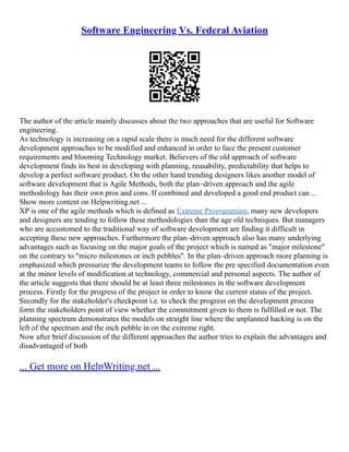 Software Engineering Vs. Federal Aviation
The author of the article mainly discusses about the two approaches that are useful for Software
engineering.
As technology is increasing on a rapid scale there is much need for the different software
development approaches to be modified and enhanced in order to face the present customer
requirements and blooming Technology market. Believers of the old approach of software
development finds its best in developing with planning, reusability, predictability that helps to
develop a perfect software product. On the other hand trending designers likes another model of
software development that is Agile Methods, both the plan–driven approach and the agile
methodology has their own pros and cons. If combined and developed a good end product can ...
Show more content on Helpwriting.net ...
XP is one of the agile methods which is defined as Extreme Programming, many new developers
and designers are tending to follow these methodologies than the age old techniques. But managers
who are accustomed to the traditional way of software development are finding it difficult in
accepting these new approaches. Furthermore the plan–driven approach also has many underlying
advantages such as focusing on the major goals of the project which is named as "major milestone"
on the contrary to "micro milestones or inch pebbles". In the plan–driven approach more planning is
emphasized which pressurize the development teams to follow the pre specified documentation even
at the minor levels of modification at technology, commercial and personal aspects. The author of
the article suggests that there should be at least three milestones in the software development
process. Firstly for the progress of the project in order to know the current status of the project.
Secondly for the stakeholder's checkpoint i.e. to check the progress on the development process
form the stakeholders point of view whether the commitment given to them is fulfilled or not. The
planning spectrum demonstrates the models on straight line where the unplanned hacking is on the
left of the spectrum and the inch pebble in on the extreme right.
Now after brief discussion of the different approaches the author tries to explain the advantages and
disadvantaged of both
... Get more on HelpWriting.net ...
 
