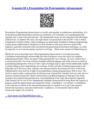 Synopsis Of A Presentation On Programming Advancement
Presentation Programming advancement is a lavish, and regularly a troublesome methodology. It is
all around recorded that product activities are ordinarily over timetable, over spending plan and
regularly don 't meet client prerequisites. The fundamental issues are all connected with individuals
related issues. To address this issue, the Agile theory was presented in the mid 90 's with a related
arrangement of Agile routines. These techniques are particularly intended to enhance programming
venture group administration. Readiness in short intends to strip away however much of the
largeness, generally connected with conventional programming advancement techniques, as could
be expected, so as to elevate speedy reaction to evolving ... Show more content on Helpwriting.net
...
Maybe the most concerning issue with programming improvement is evolving necessities.
Coordinated methodologies acknowledge the truth of progress versus the chase for complete,
unbending particulars. There are spaces where prerequisites can 't change, yet most ventures have
evolving necessities. For most ventures promptly tolerating changes can really cost not as much as
guaranteeing prerequisites will never show signs of change [2][1]. Light–footed additionally implies
a central change in how undertakings are overseen. In the event that working programming is the
thing that you will convey then, measure your advancement by the amount you have at this time.
Administration style must be in light of accomplishing working programming a little at once. The
archives used to make venture points of reference may at present be valuable, however only not as a
measure of advancement [4]. Figure1 demonstrates a graphical diagram of what goes into Agile
strategies for programming advancement. Accomplishment of the Agile Development Approach
Lithe routines are in view of five fundamental standards characterized to bring down the expense of
progress amid the improvement and expand the clients ' contribution: 1) Customer 's contribution.
Close inclusion of clients in the advancement procedure is needed so as to give and organize
framework necessities, and assess framework 's emphasess. 2) Incremental improvement.
Framework ought to be created in
... Get more on HelpWriting.net ...
 