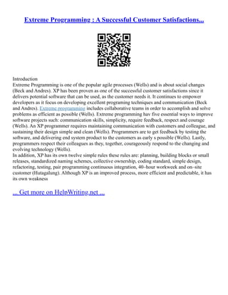 Extreme Programming : A Successful Customer Satisfactions...
Introduction
Extreme Programming is one of the popular agile processes (Wells) and is about social changes
(Beck and Andres). XP has been proven as one of the successful customer satisfactions since it
delivers potential software that can be used, as the customer needs it. It continues to empower
developers as it focus on developing excellent programing techniques and communication (Beck
and Andres). Extreme programming includes collaborative teams in order to accomplish and solve
problems as efficient as possible (Wells). Extreme programming hav five essential ways to improve
software projects such: communication skills, simplicity, require feedback, respect and courage
(Wells). An XP programmer requires maintaining communication with customers and colleague, and
sustaining their design simple and clean (Wells). Programmers are to get feedback by testing the
software, and delivering end system product to the customers as early s possible (Wells). Lastly,
programmers respect their colleagues as they, together, courageously respond to the changing and
evolving technology (Wells).
In addition, XP has its own twelve simple rules these rules are: planning, building blocks or small
releases, standardized naming schemes, collective ownership, coding standard, simple design,
refactoring, testing, pair programming continuous integration, 40–hour workweek and on–site
customer (Hutagalung). Although XP is an improved process, more efficient and predictable, it has
its own weakness
... Get more on HelpWriting.net ...
 