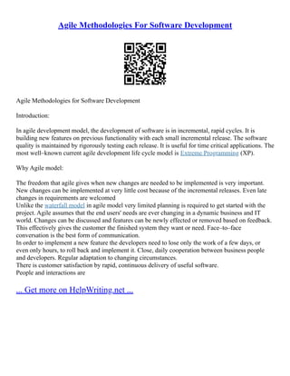 Agile Methodologies For Software Development
Agile Methodologies for Software Development
Introduction:
In agile development model, the development of software is in incremental, rapid cycles. It is
building new features on previous functionality with each small incremental release. The software
quality is maintained by rigorously testing each release. It is useful for time critical applications. The
most well–known current agile development life cycle model is Extreme Programming (XP).
Why Agile model:
The freedom that agile gives when new changes are needed to be implemented is very important.
New changes can be implemented at very little cost because of the incremental releases. Even late
changes in requirements are welcomed
Unlike the waterfall model in agile model very limited planning is required to get started with the
project. Agile assumes that the end users' needs are ever changing in a dynamic business and IT
world. Changes can be discussed and features can be newly effected or removed based on feedback.
This effectively gives the customer the finished system they want or need. Face–to–face
conversation is the best form of communication.
In order to implement a new feature the developers need to lose only the work of a few days, or
even only hours, to roll back and implement it. Close, daily cooperation between business people
and developers. Regular adaptation to changing circumstances.
There is customer satisfaction by rapid, continuous delivery of useful software.
People and interactions are
... Get more on HelpWriting.net ...
 