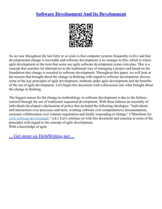 Software Development And Its Development
As we saw throughout the last forty or so years is that computer systems frequently evolve and that
developmental change is inevitable and software development is no stranger to this, which is where
agile development or the term that some use agile software development comes into play. This is a
concept that searches for alternatives to the traditional way of managing a project and based on the
foundation that change is essential to software development. Throughout this paper, we will look at
the reasons that brought about the change in thinking with regard to software development, discuss
some of the key principles of agile development, methods under agile development and the benefits
of the use of agile development. Let's begin this document with a discussion into what brought about
the change in thinking.
The biggest reason for the change in methodology in software development is due to the failures
realized through the use of traditional sequential development. With these failures an assembly of
individuals developed a declaration of policy that included the following ideologies: "Individuals
and interactions over processes and tools, working software over comprehensive documentation,
customer collaboration over contract negotiation and finally responding to change." ("Manifesto for
agile software development," n.d.). Let's continue on with this document and examine at some of the
principles with regard to the concept of agile development.
With a knowledge of agile
... Get more on HelpWriting.net ...
 
