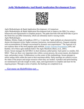Agile Methodologies And Rapid Application Development Essay
Agile Methodologies & Rapid Application Development: A Comparison
Agile Methodologies & Rapid Application Development look to improve the SDLC by using a
framework and requirements to complete projects. The paths that both AM and RAD take to get to
the finish line can differ immensely, which can ultimately lead to varying results.
Agile Methodologies
Matharu, Mishra, Singh, & Upadhyay (2015, p. 1) state that, "agile methods are characterized by
shorter development cycles, higher customer interaction, incremental delivery, frequent redesign
with accommodation of changes necessitated by dynamic user requirements." The Agarwal et al.
text explores three of the most popular agile methods, Scrum, Extreme Programming (EP), and
Kanban. All of these agile methods follow The Agile Manifesto (Beck, et al., 2001).
Scrum. Scrum manages the full SDLC in short iterations called sprints. Each sprint is a smaller, full,
SDLC. There are three very important roles within a scrum process, the scrum master, development
team, and product owner. Collaboration is at the center of this methodology. Scrum attempts to
utilize unique skills within the team to their maximum ability. Daily meetings are called to review
the status of the project and assign resources where they are needed. A product and sprint backlog
are maintained to provide insight on tasks, steps, and requirements to complete and meet for the
ongoing project. Through a series of sprints, the backlogs are completed in an
... Get more on HelpWriting.net ...
 